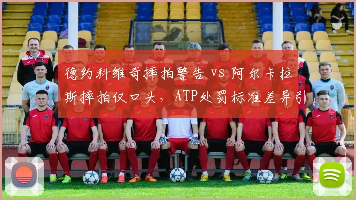德约科维奇摔拍警告 vs 阿尔卡拉斯摔拍仅口头,ATP处罚标准差异引热议__br_
