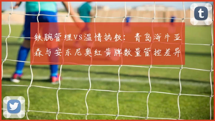 铁腕管理vs温情执教：青岛海牛亚森与安东尼奥红黄牌数量管控差异