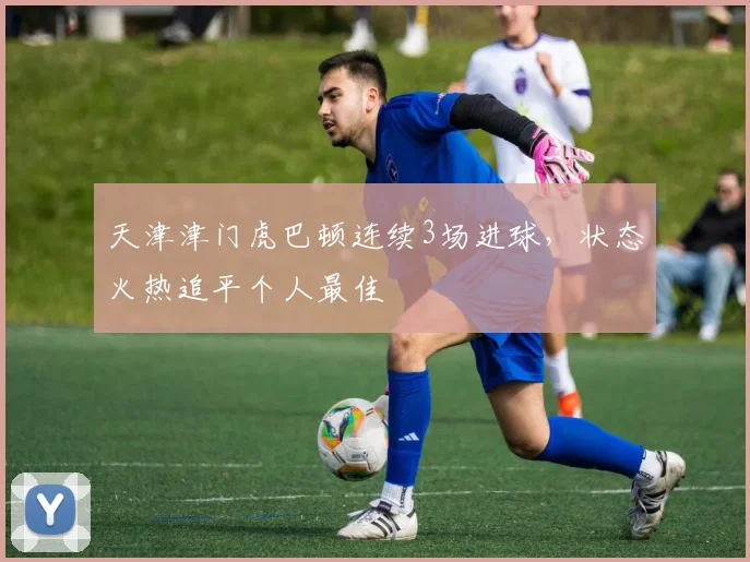 天津津门虎巴顿连续3场进球,状态火热追平个人最佳
