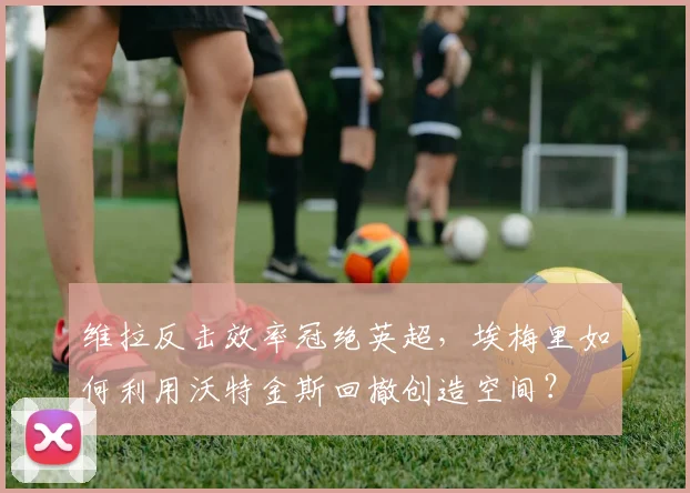 维拉反击效率冠绝英超，埃梅里如何利用沃特金斯回撤创造空间？
