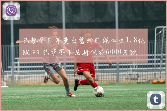 巴黎圣日耳曼出售姆巴佩回收1.8亿欧 vs 巴萨签下尼科仅花6000万欧,转会市场精明操作